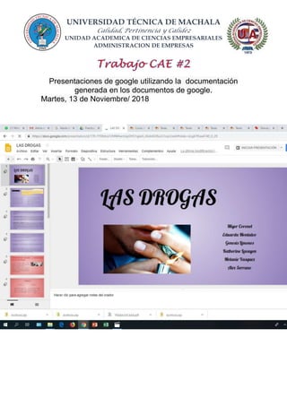 UNIVERSIDAD TÉCNICA DE MACHALA
Calidad, Pertinencia y Calidez
UNIDAD ACADEMICA DE CIENCIAS EMPRESARIALES
ADMINISTRACION DE EMPRESAS
Presentaciones de google utilizando la documentación
generada en los documentos de google.
Martes, 13 de Noviembre/ 2018
 