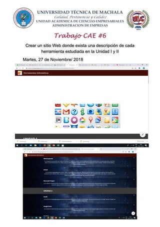 UNIVERSIDAD TÉCNICA DE MACHALA
Calidad, Pertinencia y Calidez
UNIDAD ACADEMICA DE CIENCIAS EMPRESARIALES
ADMINISTRACION DE EMPRESAS
Crear un sitio Web donde exista una descripción de cada
herramienta estudiada en la Unidad I y II
Martes, 27 de Noviembre/ 2018
 