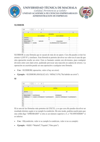 UNIVERSIDAD TÉCNICA DE MACHALA
Calidad, Pertinencia y Calidez
UNIDAD ACADEMICA DE CIENCIAS EMPRESARIALES
ADMINISTRACION DE EMPRESAS
SI.ERROR
SI.ERROR es una fórmula que te sacará de más de un apuro. Con ella puedes evitar los
errores #¡DIV/0! y similares. Esta fórmula te permite devolver un valor en el caso de que
otra operación resulte un error. Esto es bastante común con divisiones, pues cualquier
división entre cero dará error, pudiendo provocar una reacción en cadena de errores. La
operación en cuestión puede ser una operación o cualquier otra fórmula.
 Uso: =SI.ERROR( operación, valor si hay un error)
 Ejemplo: =SI.ERROR (MAX(A2:A3) / MIN(C3:F9),"Ha habido un error")
SI
SI es una de las fórmulas más potentes de EXCEL y es que con ella puedes devolver un
resultado distinto según si se cumple la condición. De este modo, podrías usarlo para que
una celda diga "APROBADO" si otra es un número superior a 5, o "SUSPENDIDO" si
es inferior.
 Uso: =SI(condición, valor si se cumple la condicion, valor si no se cumple)
 Ejemplo: =SI(B2="Madrid","España","Otro país")
 