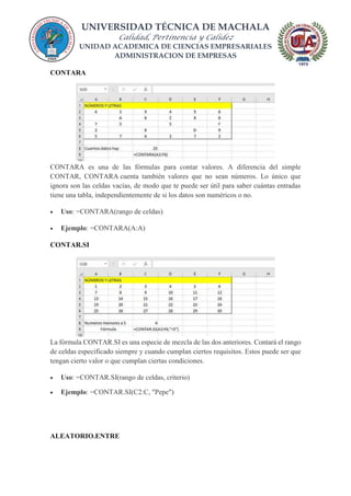 UNIVERSIDAD TÉCNICA DE MACHALA
Calidad, Pertinencia y Calidez
UNIDAD ACADEMICA DE CIENCIAS EMPRESARIALES
ADMINISTRACION DE EMPRESAS
CONTARA
CONTARA es una de las fórmulas para contar valores. A diferencia del simple
CONTAR, CONTARA cuenta también valores que no sean números. Lo único que
ignora son las celdas vacías, de modo que te puede ser útil para saber cuántas entradas
tiene una tabla, independientemente de si los datos son numéricos o no.
 Uso: =CONTARA(rango de celdas)
 Ejemplo: =CONTARA(A:A)
CONTAR.SI
La fórmula CONTAR.SI es una especie de mezcla de las dos anteriores. Contará el rango
de celdas especificado siempre y cuando cumplan ciertos requisitos. Estos puede ser que
tengan cierto valor o que cumplan ciertas condiciones.
 Uso: =CONTAR.SI(rango de celdas, criterio)
 Ejemplo: =CONTAR.SI(C2:C, "Pepe")
ALEATORIO.ENTRE
 