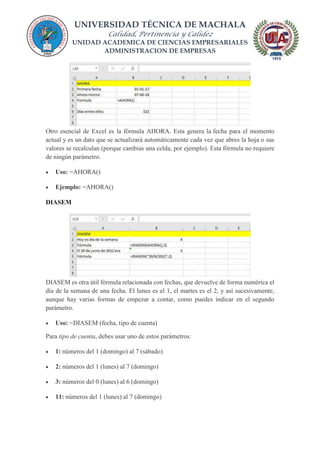 UNIVERSIDAD TÉCNICA DE MACHALA
Calidad, Pertinencia y Calidez
UNIDAD ACADEMICA DE CIENCIAS EMPRESARIALES
ADMINISTRACION DE EMPRESAS
Otro esencial de Excel es la fórmula AHORA. Esta genera la fecha para el momento
actual y es un dato que se actualizará automáticamente cada vez que abres la hoja o sus
valores se recalculan (porque cambias una celda, por ejemplo). Esta fórmula no requiere
de ningún parámetro.
 Uso: =AHORA()
 Ejemplo: =AHORA()
DIASEM
DIASEM es otra útil fórmula relacionada con fechas, que devuelve de forma numérica el
día de la semana de una fecha. El lunes es el 1, el martes es el 2, y así sucesivamente,
aunque hay varias formas de empezar a contar, como puedes indicar en el segundo
parámetro.
 Uso: =DIASEM (fecha, tipo de cuenta)
Para tipo de cuenta, debes usar uno de estos parámetros:
 1: números del 1 (domingo) al 7 (sábado)
 2: números del 1 (lunes) al 7 (domingo)
 3: números del 0 (lunes) al 6 (domingo)
 11: números del 1 (lunes) al 7 (domingo)
 