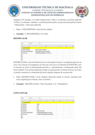 UNIVERSIDAD TÉCNICA DE MACHALA
Calidad, Pertinencia y Calidez
UNIDAD ACADEMICA DE CIENCIAS EMPRESARIALES
ADMINISTRACION DE EMPRESAS
trasponer. Por ejemplo, si la tabla original tiene 2 filas y 4 columnas, necesitas aplicarla
a 4 filas y 2 columnas. Además, es una fórmula de matriz, así que necesitas pulsar Control
+ Mayúsculas + Intro para aplicarla.
 Uso: {=TRANSPONER {intervalo de celdas)}
 Ejemplo: {=TRANSPONER ( A1:C20)}
REEMPLAZAR
REEMPLAZAR es una útil fórmula con la cual puedes insertar o reemplazar parte de un
texto. No consiste en reemplazar un texto por otro (esa es la fórmula SUSTITUIR), sino
en insertar un texto en determinada posición y, opcionalmente, sustituyendo parte del
texto original. Con sus dos parámetros eliges en qué posición se inserta el texto, así como
a cuántos caracteres se eliminarán del texto original, después de esa posición
 Uso: =REEMPLAZAR ( texto original, ubicación donde se inserta, caracteres del
texto original que se borran, texto a insertar )
 Ejemplo: =REEMPLAZAR ( "Feliz Navidad", 6, 8, " Hanukkah")
CONCATENAR
 
