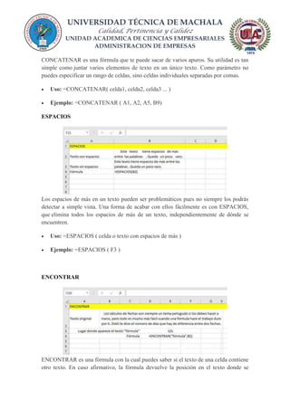 UNIVERSIDAD TÉCNICA DE MACHALA
Calidad, Pertinencia y Calidez
UNIDAD ACADEMICA DE CIENCIAS EMPRESARIALES
ADMINISTRACION DE EMPRESAS
CONCATENAR es una fórmula que te puede sacar de varios apuros. Su utilidad es tan
simple como juntar varios elementos de texto en un único texto. Como parámetro no
puedes especificar un rango de celdas, sino celdas individuales separadas por comas.
 Uso: =CONCATENAR( celda1, celda2, celda3 ... )
 Ejemplo: =CONCATENAR ( A1, A2, A5, B9)
ESPACIOS
Los espacios de más en un texto pueden ser problemáticos pues no siempre los podrás
detectar a simple vista. Una forma de acabar con ellos fácilmente es con ESPACIOS,
que elimina todos los espacios de más de un texto, independientemente de dónde se
encuentren.
 Uso: =ESPACIOS ( celda o texto con espacios de más )
 Ejemplo: =ESPACIOS ( F3 )
ENCONTRAR
ENCONTRAR es una fórmula con la cual puedes saber si el texto de una celda contiene
otro texto. En caso afirmativo, la fórmula devuelve la posición en el texto donde se
 