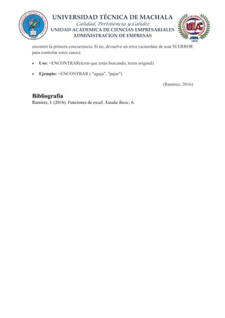 UNIVERSIDAD TÉCNICA DE MACHALA
Calidad, Pertinencia y Calidez
UNIDAD ACADEMICA DE CIENCIAS EMPRESARIALES
ADMINISTRACION DE EMPRESAS
encontró la primera concurrencia. Si no, devuelve un error (acúerdate de usar SI.ERROR
para controlar estos casos).
 Uso: =ENCONTRAR(texto que estás buscando, texto original)
 Ejemplo: =ENCONTRAR ( "aguja", "pajar")
(Ramirez, 2016)
Bibliografía
Ramirez, I. (2016). Funciones de excel. Xataka Basic, 6.
 