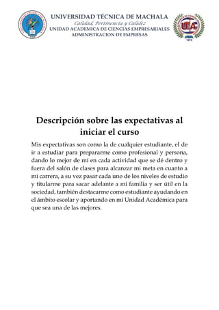 UNIVERSIDAD TÉCNICA DE MACHALA
Calidad, Pertinencia y Calidez
UNIDAD ACADEMICA DE CIENCIAS EMPRESARIALES
ADMINISTRACION DE EMPRESAS
Descripción sobre las expectativas al
iniciar el curso
Mis expectativas son como la de cualquier estudiante, el de
ir a estudiar para prepararme como profesional y persona,
dando lo mejor de mí en cada actividad que se dé dentro y
fuera del salón de clases para alcanzar mi meta en cuanto a
mi carrera, a su vez pasar cada uno de los niveles de estudio
y titularme para sacar adelante a mi familia y ser útil en la
sociedad, también destacarme como estudiante ayudando en
el ámbito escolar y aportando en mi Unidad Académica para
que sea una de las mejores.
 