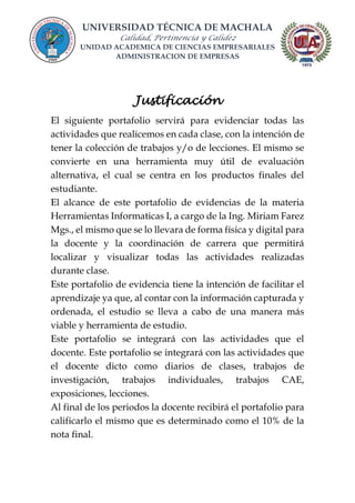 UNIVERSIDAD TÉCNICA DE MACHALA
Calidad, Pertinencia y Calidez
UNIDAD ACADEMICA DE CIENCIAS EMPRESARIALES
ADMINISTRACION DE EMPRESAS
Justificación
El siguiente portafolio servirá para evidenciar todas las
actividades que realicemos en cada clase, con la intención de
tener la colección de trabajos y/o de lecciones. El mismo se
convierte en una herramienta muy útil de evaluación
alternativa, el cual se centra en los productos finales del
estudiante.
El alcance de este portafolio de evidencias de la materia
Herramientas Informaticas I, a cargo de la Ing. Miriam Farez
Mgs., el mismo que se lo llevara de forma física y digital para
la docente y la coordinación de carrera que permitirá
localizar y visualizar todas las actividades realizadas
durante clase.
Este portafolio de evidencia tiene la intención de facilitar el
aprendizaje ya que, al contar con la información capturada y
ordenada, el estudio se lleva a cabo de una manera más
viable y herramienta de estudio.
Este portafolio se integrará con las actividades que el
docente. Este portafolio se integrará con las actividades que
el docente dicto como diarios de clases, trabajos de
investigación, trabajos individuales, trabajos CAE,
exposiciones, lecciones.
Al final de los periodos la docente recibirá el portafolio para
calificarlo el mismo que es determinado como el 10% de la
nota final.
 