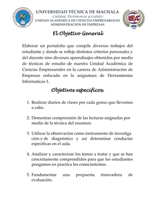 UNIVERSIDAD TÉCNICA DE MACHALA
Calidad, Pertinencia y Calidez
UNIDAD ACADEMICA DE CIENCIAS EMPRESARIALES
ADMINISTRACION DE EMPRESAS
El Objetivo General
Elaborar un portafolio que compile diversos trabajos del
estudiante y donde se refleje distintos criterios personales y
del docente sino diversos aprendizajes obtenidos por medio
de técnicas de estudio de nuestra Unidad Académica de
Ciencias Empresariales en la carrera de Administración de
Empresas enfocado en la asignatura de Herramientas
Informaticas 1.
Objetivos específicos.
1. Realizar diarios de clases por cada genus que llevemos
a cabo.
2. Demostrar comprensión de las lecturas asignadas por
medio de la técnica del resumen.
3. Utilizar la observación como instrumento de investiga
ción y de diagnóstico y así determinar conductas
específicas en el aula.
4. Analizar y caracterizar los temas a tratar y que se han
concretamente comprendidos para que los estudiantes
pongamos en practica los conocimientos.
5. Fundamentar una propuesta innovadora de
evaluación.
 