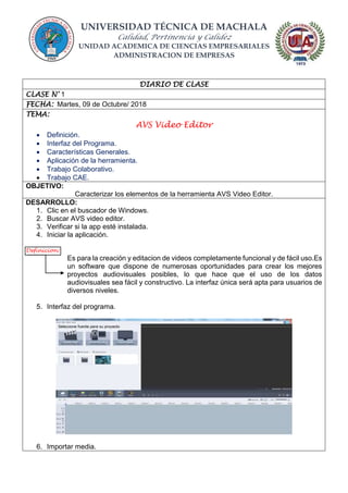UNIVERSIDAD TÉCNICA DE MACHALA
Calidad, Pertinencia y Calidez
UNIDAD ACADEMICA DE CIENCIAS EMPRESARIALES
ADMINISTRACION DE EMPRESAS
DIARIO DE CLASE
CLASE N° 1
FECHA: Martes, 09 de Octubre/ 2018
TEMA:
AVS Video Editor
 Definición.
 Interfaz del Programa.
 Características Generales.
 Aplicación de la herramienta.
 Trabajo Colaborativo.
 Trabajo CAE.
OBJETIVO:
Caracterizar los elementos de la herramienta AVS Video Editor.
DESARROLLO:
1. Clic en el buscador de Windows.
2. Buscar AVS video editor.
3. Verificar si la app esté instalada.
4. Iniciar la aplicación.
Definicion:
Es para la creación y editacion de videos completamente funcional y de fácil uso.Es
un software que dispone de numerosas oportunidades para crear los mejores
proyectos audiovisuales posibles, lo que hace que el uso de los datos
audiovisuales sea fácil y constructivo. La interfaz única será apta para usuarios de
diversos niveles.
5. Interfaz del programa.
6. Importar media.
 
