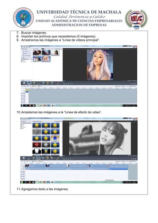 UNIVERSIDAD TÉCNICA DE MACHALA
Calidad, Pertinencia y Calidez
UNIDAD ACADEMICA DE CIENCIAS EMPRESARIALES
ADMINISTRACION DE EMPRESAS
7. Buscar imágenes.
8. Importar los archivos que necesitemos (5 imágenes).
9. Arrastramos las imágenes a “Linea de videos principal”.
10.Arrastamos las imágenes a la “Linea de efecto de video”.
11.Agregamos texto a las imágenes.
 