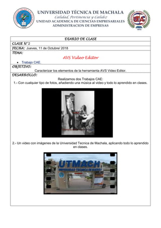 UNIVERSIDAD TÉCNICA DE MACHALA
Calidad, Pertinencia y Calidez
UNIDAD ACADEMICA DE CIENCIAS EMPRESARIALES
ADMINISTRACION DE EMPRESAS
DIARIO DE CLASE
CLASE N° 2
FECHA: Jueves, 11 de Octubre/ 2018
TEMA:
AVS Video Editor
 Trabajo CAE.
OBJETIVO:
Caracterizar los elementos de la herramienta AVS Video Editor.
DESARROLLO:
Realizamos dos Trabajos CAE:
1.- Con cualquier tipo de fotos, añadiendo una música al video y todo lo aprendido en clases.
2.- Un video con imágenes de la Universidad Tecnica de Machala, aplicando todo lo aprendido
en clases.
 