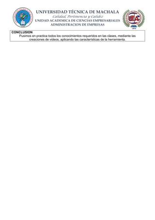 UNIVERSIDAD TÉCNICA DE MACHALA
Calidad, Pertinencia y Calidez
UNIDAD ACADEMICA DE CIENCIAS EMPRESARIALES
ADMINISTRACION DE EMPRESAS
CONCLUSION
Pusimos en practica todos los conocimientos requeridos en las clases, mediante las
creaciones de videos, aplicando las características de la herramienta.
 