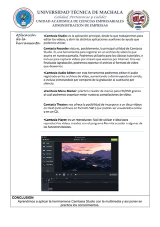 UNIVERSIDAD TÉCNICA DE MACHALA
Calidad, Pertinencia y Calidez
UNIDAD ACADEMICA DE CIENCIAS EMPRESARIALES
ADMINISTRACION DE EMPRESAS
CONCLUSION
Aprendimos a aplicar la herrmaniena Camtasia Studio con la multimedia y asi poner en
practica los conocimientos.
Aplicación
de la
herramienta
Camtasia Studio: es la aplicación principal, desde la que trabajaremos para
editar los vídeos, y abrir las distintas aplicaciones auxiliares de ayuda que
podemos utilizar.
Camtasia Recorder: ésta es, posiblemente, la principal utilidad de Camtasia
Studio. Es una herramienta para registrar en un archivo de vídeo lo que
ocurra en nuestra pantalla. Podremos utilizarlo para los clásicos tutoriales, e
incluso para capturar vídeos por stream que veamos por Internet. Una vez
finalizada lagrabación, podremos exportar el archivo al formato de vídeo
que deseemos
Camtasia Audio Editor: con esta herramienta podremos editar el audio
registrado en los archivos de vídeo, aumentando o disminuyendo el sonido,
o incluso eliminándolo por completo de la grabación al sustituirlo por
silencio.
Camtasia Menu Marker: práctico creador de menús para CD/DVD gracias
al cual podremos organizar mejor nuestras compilaciones de vídeo.
Camtasia Theater: nos ofrece la posibilidad de incorporar a un disco vídeos
en Flash (sólo archivos en formato SWF) que podrán ser visualizados online
o en un CD.
Camtasia Player: es un reproductor. Fácil de utilizar e ideal para
reproducirlos vídeos creados con el programa Permite acceder a algunas de
las funciones básicas.
 