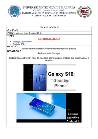 UNIVERSIDAD TÉCNICA DE MACHALA
Calidad, Pertinencia y Calidez
UNIDAD ACADEMICA DE CIENCIAS EMPRESARIALES
ADMINISTRACION DE EMPRESAS
DIARIO DE CLASE
CLASE N° 4
FECHA: Jueves, 18 de Octubre/ 2018
TEMA:
Camtasia Studio
 Trabajo Colaborativo.
 Trabajo CAE.
OBJETIVO:
Aplicar la herrmanienta multimedia mediante ejercicio practico.
DESARROLLO:
Realizamos dos Trabajos:
Trabajo Colaborativo: Un video de marketing sobre cualquier producto que queramos dar a
conocer.
 