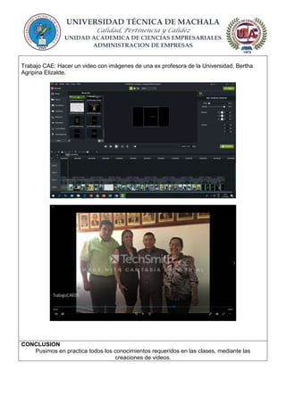 UNIVERSIDAD TÉCNICA DE MACHALA
Calidad, Pertinencia y Calidez
UNIDAD ACADEMICA DE CIENCIAS EMPRESARIALES
ADMINISTRACION DE EMPRESAS
Trabajo CAE: Hacer un video con imágenes de una ex profesora de la Universidad, Bertha
Agripina Elizalde.
CONCLUSION
Pusimos en practica todos los conocimientos requeridos en las clases, mediante las
creaciones de videos.
 
