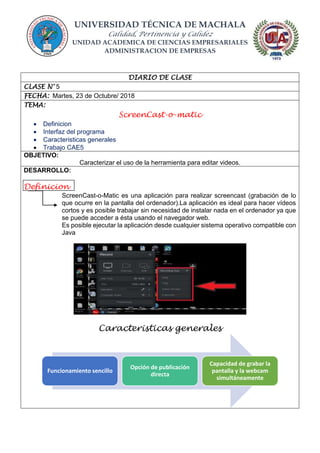 UNIVERSIDAD TÉCNICA DE MACHALA
Calidad, Pertinencia y Calidez
UNIDAD ACADEMICA DE CIENCIAS EMPRESARIALES
ADMINISTRACION DE EMPRESAS
DIARIO DE CLASE
CLASE N° 5
FECHA: Martes, 23 de Octubre/ 2018
TEMA:
ScreenCast-o-matic
 Definicion
 Interfaz del programa
 Caracteristicas generales
 Trabajo CAE5
OBJETIVO:
Caracterizar el uso de la herramienta para editar videos.
DESARROLLO:
Definicion
ScreenCast-o-Matic es una aplicación para realizar screencast (grabación de lo
que ocurre en la pantalla del ordenador).La aplicación es ideal para hacer vídeos
cortos y es posible trabajar sin necesidad de instalar nada en el ordenador ya que
se puede acceder a ésta usando el navegador web.
Es posible ejecutar la aplicación desde cualquier sistema operativo compatible con
Java
Caracteristicas generales
Funcionamiento sencillo
Opción de publicación
directa
Capacidad de grabar la
pantalla y la webcam
simultáneamente
 
