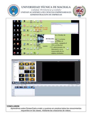 UNIVERSIDAD TÉCNICA DE MACHALA
Calidad, Pertinencia y Calidez
UNIDAD ACADEMICA DE CIENCIAS EMPRESARIALES
ADMINISTRACION DE EMPRESAS
CONCLUSION
Aprendimos sobre ScreenCast-o-matic y pusimos en practica todos los conocimientos
requeridos en las clases, mediante las creaciones de videos.
 