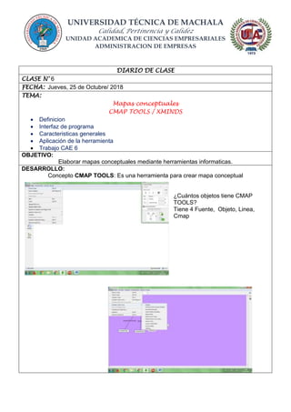 UNIVERSIDAD TÉCNICA DE MACHALA
Calidad, Pertinencia y Calidez
UNIDAD ACADEMICA DE CIENCIAS EMPRESARIALES
ADMINISTRACION DE EMPRESAS
DIARIO DE CLASE
CLASE N° 6
FECHA: Jueves, 25 de Octubre/ 2018
TEMA:
Mapas conceptuales
CMAP TOOLS / XMINDS
 Definicion
 Interfaz de programa
 Caracteristicas generales
 Aplicación de la herramienta
 Trabajo CAE 6
OBJETIVO:
Elaborar mapas conceptuales mediante herramientas informaticas.
DESARROLLO:
Concepto CMAP TOOLS: Es una herramienta para crear mapa conceptual
¿Cuántos objetos tiene CMAP
TOOLS?
Tiene 4 Fuente, Objeto, Linea,
Cmap
 