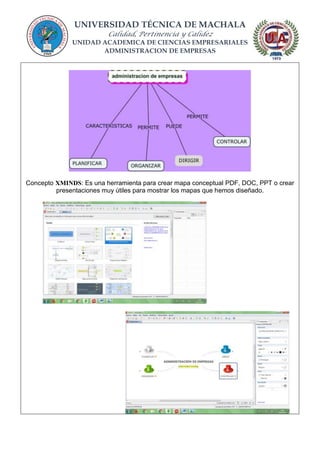 UNIVERSIDAD TÉCNICA DE MACHALA
Calidad, Pertinencia y Calidez
UNIDAD ACADEMICA DE CIENCIAS EMPRESARIALES
ADMINISTRACION DE EMPRESAS
Concepto XMINDS: Es una herramienta para crear mapa conceptual PDF, DOC, PPT o crear
presentaciones muy útiles para mostrar los mapas que hemos diseñado.
 