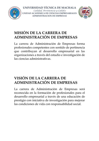 UNIVERSIDAD TÉCNICA DE MACHALA
Calidad, Pertinencia y Calidez
UNIDAD ACADEMICA DE CIENCIAS EMPRESARIALES
ADMINISTRACION DE EMPRESAS
MISIÓN DE LA CARRERA DE
ADMINISTRACIÓN DE EMPRESAS
La carrera de Administración de Empresas forma
profesionales competentes con sentido de pertinencia
que contribuyan al desarrollo empresarial en las
organizaciones a través del estudio e investigación de
las ciencias administrativas.
VISIÓN DE LA CARRERA DE
ADMINISTRACIÓN DE EMPRESAS
La carrera de Administración de Empresas será
reconocida en la formación de profesionales para el
desarrollo empresarial a través de una educación de
prestigio con iniciativa de investigación para mejorar
las condiciones de vida con responsabilidad social.
 