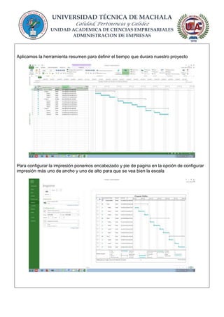 UNIVERSIDAD TÉCNICA DE MACHALA
Calidad, Pertinencia y Calidez
UNIDAD ACADEMICA DE CIENCIAS EMPRESARIALES
ADMINISTRACION DE EMPRESAS
Aplicamos la herramienta resumen para definir el tiempo que durara nuestro proyecto
Para configurar la impresión ponemos encabezado y pie de pagina en la opción de configurar
impresión más uno de ancho y uno de alto para que se vea bien la escala
 
