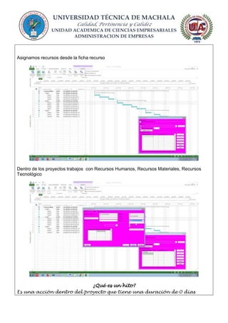 UNIVERSIDAD TÉCNICA DE MACHALA
Calidad, Pertinencia y Calidez
UNIDAD ACADEMICA DE CIENCIAS EMPRESARIALES
ADMINISTRACION DE EMPRESAS
Asignamos recursos desde la ficha recurso
Dentro de los proyectos trabajos con Recursos Humanos, Recursos Materiales, Recursos
Tecnológico
¿Qué es un hito?
Es una acción dentro del proyecto que tiene una duración de 0 dias
 