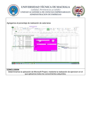 UNIVERSIDAD TÉCNICA DE MACHALA
Calidad, Pertinencia y Calidez
UNIDAD ACADEMICA DE CIENCIAS EMPRESARIALES
ADMINISTRACION DE EMPRESAS
Agregamos el porcentaje de realización de cada tarea
CONCLUSION
Determinamos la aplicación de Microsoft Project, mediante la realización de ejercicion en el
que aplicamos todos los conocimientos adquiridos.
 