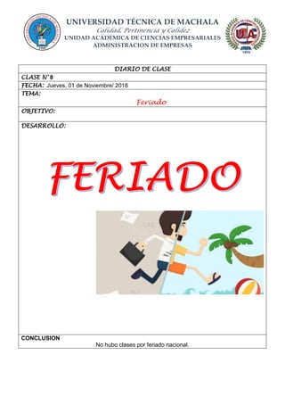 UNIVERSIDAD TÉCNICA DE MACHALA
Calidad, Pertinencia y Calidez
UNIDAD ACADEMICA DE CIENCIAS EMPRESARIALES
ADMINISTRACION DE EMPRESAS
DIARIO DE CLASE
CLASE N° 8
FECHA: Jueves, 01 de Noviembre/ 2018
TEMA:
Feriado
OBJETIVO:
DESARROLLO:
CONCLUSION
No hubo clases por feriado nacional.
 