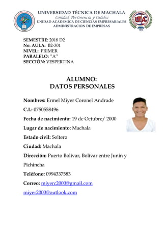UNIVERSIDAD TÉCNICA DE MACHALA
Calidad, Pertinencia y Calidez
UNIDAD ACADEMICA DE CIENCIAS EMPRESARIALES
ADMINISTRACION DE EMPRESAS
SEMESTRE: 2018 D2
No: AULA: B2-301
NIVEL: PRIMER
PARALELO: ‘’A’’
SECCIÓN: VESPERTINA
ALUMNO:
DATOS PERSONALES
Nombres: Ermel Miyer Coronel Andrade
C.I.: 0750558496
Fecha de nacimiento: 19 de Octubre/ 2000
Lugar de nacimiento: Machala
Estado civil: Soltero
Ciudad: Machala
Dirección: Puerto Bolívar, Bolívar entre Junín y
Pichincha
Teléfono: 0994337583
Correo: miyerc2000@gmail.com
miyer2000@outlook.com
 