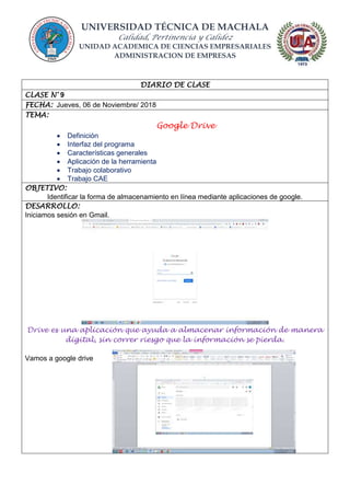UNIVERSIDAD TÉCNICA DE MACHALA
Calidad, Pertinencia y Calidez
UNIDAD ACADEMICA DE CIENCIAS EMPRESARIALES
ADMINISTRACION DE EMPRESAS
DIARIO DE CLASE
CLASE N° 9
FECHA: Jueves, 06 de Noviembre/ 2018
TEMA:
Google Drive
 Definición
 Interfaz del programa
 Características generales
 Aplicación de la herramienta
 Trabajo colaborativo
 Trabajo CAE
OBJETIVO:
Identificar la forma de almacenamiento en línea mediante aplicaciones de google.
DESARROLLO:
Iniciamos sesión en Gmail.
Drive es una aplicación que ayuda a almacenar información de manera
digital, sin correr riesgo que la información se pierda.
Vamos a google drive
 