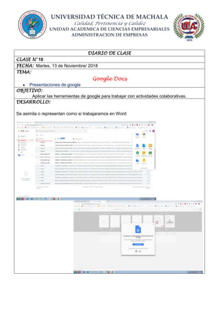 UNIVERSIDAD TÉCNICA DE MACHALA
Calidad, Pertinencia y Calidez
UNIDAD ACADEMICA DE CIENCIAS EMPRESARIALES
ADMINISTRACION DE EMPRESAS
DIARIO DE CLASE
CLASE N° 10
FECHA: Martes, 13 de Noviembre/ 2018
TEMA:
Google Docs
 Presentaciones de google
OBJETIVO:
Aplicar las herramientas de google para trabajar con actividades colaborativas.
DESARROLLO:
Se asimila o representan como si trabajaramos en Word
 