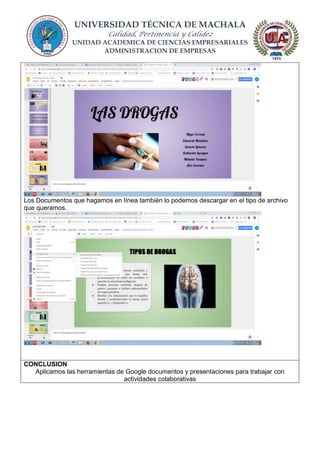 UNIVERSIDAD TÉCNICA DE MACHALA
Calidad, Pertinencia y Calidez
UNIDAD ACADEMICA DE CIENCIAS EMPRESARIALES
ADMINISTRACION DE EMPRESAS
Los Documentos que hagamos en línea también lo podemos descargar en el tipo de archivo
que queramos.
CONCLUSION
Aplicamos las herramientas de Google documentos y presentaciones para trabajar con
actividades colaborativas
 