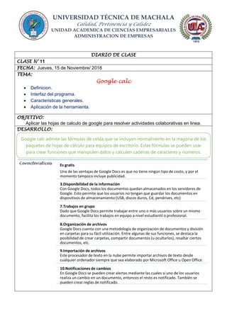 UNIVERSIDAD TÉCNICA DE MACHALA
Calidad, Pertinencia y Calidez
UNIDAD ACADEMICA DE CIENCIAS EMPRESARIALES
ADMINISTRACION DE EMPRESAS
DIARIO DE CLASE
CLASE N° 11
FECHA: Jueves, 15 de Noviembre/ 2018
TEMA:
Google calc
 Definicion.
 Interfaz del programa.
 Caracteristicas generales.
 Aplicación de la herramienta.
OBJETIVO:
Aplicar las hojas de calculo de google para resolver actividades colaborativas en linea.
DESARROLLO:
Caracteristicas
Es gratis
Una de las ventajas de Google Docs es que no tiene ningún tipo de costo, y por el
momento tampoco incluye publicidad.
3.Disponibilidad de la información
Con Google Docs, todos los documentos quedan almacenados en los servidores de
Google. Esto permite que los usuarios no tengan que guardar los documentos en
dispositivos de almacenamiento (USB, discos duros, Cd, pendrives, etc)
7.Trabajos en grupo
Dado que Google Docs permite trabajar entre uno o más usuarios sobre un mismo
documento, facilita los trabajos en equipo a nivel estudiantil o profesional.
8.Organización de archivos
Google Docs cuenta con una metodología de organización de documentos y división
en carpetas para su fácil utilización. Entre algunas de sus funciones, se destaca la
posibilidad de crear carpetas, compartir documentos (u ocultarlos), resaltar ciertos
documentos, etc.
9.Importación de archivos
Este procesador de texto en la nube permite importar archivos de texto desde
cualquier ordenador siempre que sea elaborado por Microsoft Office u Open Office.
10.Notificaciones de cambios
En Google Docs se pueden crear alertas mediante las cuales si uno de los usuarios
realiza un cambio en un documento, entonces el resto es notificado. También se
pueden crear reglas de notificado.
Google calc admite las fórmulas de celda que se incluyen normalmente en la mayoría de los
paquetes de hojas de cálculo para equipos de escritorio. Estas fórmulas se pueden usar
para crear funciones que manipulen datos y calculen cadenas de caracteres y números.
 