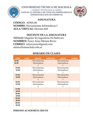 UNIVERSIDAD TÉCNICA DE MACHALA
Calidad, Pertinencia y Calidez
UNIDAD ACADEMICA DE CIENCIAS EMPRESARIALES
ADMINISTRACION DE EMPRESAS
ASIGNATURA
CÓDIGO: ADM1.06
NOMBRE: Herramientas Informáticas I
AULA VIRTUAL: Herram-InfI
DOCENTE DE LA ASIGNATURA
TITULO: Magister En Ingenieria De Software
NOMBRES: Farez Arias Miriam Rocio
CORREO: mfarezarias@gmail.com
mfarez@utmachala.edu.ec
HORARIO DE CLASES
HORA LUNES MARTES MIERCÓLES JUEVES VIERNES
13:45-
14:45
Herramientas
Informáticas
I
Herramientas
Informáticas
I
14:45-
15:45
Herramientas
Informáticas
I
Herramientas
Informáticas
I
15:45-
16:45
Herramientas
Informáticas
I
Herramientas
Informáticas
I
16:45-
17:45
Herramientas
Informáticas
I
Herramientas
Informáticas
I
17:45-
18:45
18:45-
19:45
19:45-
20:45
20:45-
21:45
PERIODO ACADEMICO: 2018 D2
 