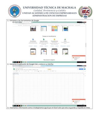 UNIVERSIDAD TÉCNICA DE MACHALA
Calidad, Pertinencia y Calidez
UNIDAD ACADEMICA DE CIENCIAS EMPRESARIALES
ADMINISTRACION DE EMPRESAS
1.- Entramos a las herramientas de Google.
2.- Iniciamos la aplicación de Google Calc, y esta es su interfaz.
3.- Insertamos información como si trabajáramos igual que en Excel solo que esta se guarda y respalda en línea.
 