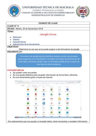 UNIVERSIDAD TÉCNICA DE MACHALA
Calidad, Pertinencia y Calidez
UNIDAD ACADEMICA DE CIENCIAS EMPRESARIALES
ADMINISTRACION DE EMPRESAS
DIARIO DE CLASE
CLASE N° 12
FECHA: Martes, 20 de Noviembre/ 2018
TEMA:
Google Form
 Definición
 Interfaz
 Características
 Aplicaciones de la herramienta
OBJETIVO:
Determinar el uso que se le puede asignar a las formularios de google.
DESARROLLO:
Caracteristicas
 Se pueden crear encuestas
 Es una ayuda didáctica para recopilar información de forma fácil y eficiente.
 Es una herramienta gratis a través de internet.
Son aplicaciones que nos ayudan a recopilar datos, hacer encuentas o recopilar información.
Formularios de google permite planificar eventos, enviar una encuesta,
hacer preguntas a tus estudiantes o recopilar otros tipos de información de
forma fácil y eficiente, puedes crear un formulario desde drive o a partir de
una hoja de calculo existente.
 