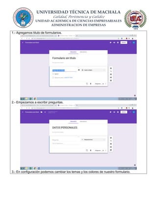 UNIVERSIDAD TÉCNICA DE MACHALA
Calidad, Pertinencia y Calidez
UNIDAD ACADEMICA DE CIENCIAS EMPRESARIALES
ADMINISTRACION DE EMPRESAS
1.- Agregamos titulo de formularios.
2.- Empezamos a escribir preguntas.
3.- En configuración podemos cambiar los temas y los colores de nuestro formulario.
 
