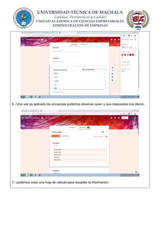 UNIVERSIDAD TÉCNICA DE MACHALA
Calidad, Pertinencia y Calidez
UNIDAD ACADEMICA DE CIENCIAS EMPRESARIALES
ADMINISTRACION DE EMPRESAS
6.- Una ves ya aplicada las encuestas podemos observar quien y que respuestas nos dieron.
7.- podemos crear una hoja de calculo para recopilar la informacion.
 