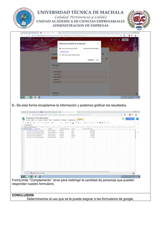 UNIVERSIDAD TÉCNICA DE MACHALA
Calidad, Pertinencia y Calidez
UNIDAD ACADEMICA DE CIENCIAS EMPRESARIALES
ADMINISTRACION DE EMPRESAS
`
8.- De esta forma recopilamos la información y podemos graficar los resultados.
FormLimite ‘’Complemento’’ sirve para restringir la cantidad de personas que pueden
responder nuestro formulario.
CONCLUSION
Determinamos el uso que se le puede asignar a las formularios de google.
 