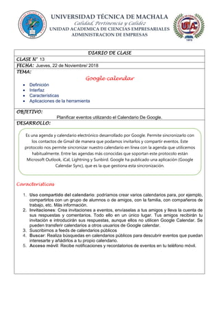 UNIVERSIDAD TÉCNICA DE MACHALA
Calidad, Pertinencia y Calidez
UNIDAD ACADEMICA DE CIENCIAS EMPRESARIALES
ADMINISTRACION DE EMPRESAS
DIARIO DE CLASE
CLASE N° 13
FECHA: Jueves, 22 de Noviembre/ 2018
TEMA:
Google calendar
 Definición
 Interfaz
 Características
 Aplicaciones de la herramienta
OBJETIVO:
Planificar eventos utilizando el Calendario De Google.
DESARROLLO:
Caracteristicas
1. Uso compartido del calendario: podríamos crear varios calendarios para, por ejemplo,
compartirlos con un grupo de alumnos o de amigos, con la familia, con compañeros de
trabajo, etc. Más información.
2. Invitaciones: Crea invitaciones a eventos, envíaselas a tus amigos y lleva la cuenta de
sus respuestas y comentarios. Todo ello en un único lugar. Tus amigos recibirán tu
invitación e introducirán sus respuestas, aunque ellos no utilicen Google Calendar. Se
pueden transferir calendarios a otros usuarios de Google calendar.
3. Suscribirnos a feeds de calendarios públicos
4. Buscar: Realiza búsquedas en calendarios públicos para descubrir eventos que puedan
interesarte y añádirlos a tu propio calendario.
5. Acceso móvil: Recibe notificaciones y recordatorios de eventos en tu teléfono móvil.
Es una agenda y calendario electrónico desarrollado por Google. Permite sincronizarlo con
los contactos de Gmail de manera que podamos invitarlos y compartir eventos. Este
protocolo nos permite sincronizar nuestro calendario en línea con la agenda que utilicemos
habitualmente. Entre las agendas más conocidas que soportan este protocolo están
Microsoft Outlook, iCal, Lightning y Sunbird. Google ha publicado una aplicación (Google
Calendar Sync), que es la que gestiona esta sincronización.
 