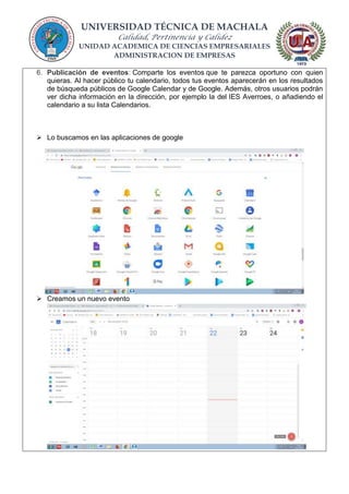 UNIVERSIDAD TÉCNICA DE MACHALA
Calidad, Pertinencia y Calidez
UNIDAD ACADEMICA DE CIENCIAS EMPRESARIALES
ADMINISTRACION DE EMPRESAS
6. Publicación de eventos: Comparte los eventos que te parezca oportuno con quien
quieras. Al hacer público tu calendario, todos tus eventos aparecerán en los resultados
de búsqueda públicos de Google Calendar y de Google. Además, otros usuarios podrán
ver dicha información en la dirección, por ejemplo la del IES Averroes, o añadiendo el
calendario a su lista Calendarios.
 Lo buscamos en las aplicaciones de google
 Creamos un nuevo evento
 