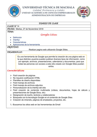 UNIVERSIDAD TÉCNICA DE MACHALA
Calidad, Pertinencia y Calidez
UNIDAD ACADEMICA DE CIENCIAS EMPRESARIALES
ADMINISTRACION DE EMPRESAS
DIARIO DE CLASE
CLASE N° 14
FECHA: Martes, 27 de Noviembre/ 2018
TEMA:
Google Sities
 Definición
 Interfaz
 Características
 Aplicaciones de la herramienta
OBJETIVO:
Realizar pagina web utilizando Google Sities.
DESARROLLO:
Caracteristicas
 Fácil creación de páginas
 No requiere codificación HTML
 Plantillas de diseño disponibles
 Fácil manejo de archivos
 Fácil manejo de archivos adjuntos
 Personalización de la interfaz del sitio
 Fácil creación de contenido multimedia (vídeos, documentos, hojas de cálculo y
presentaciones de Google Docs, etc)
 Designación de dueño, lectores y colaboradores
 Búsqueda con la tecnología Google en el contenido de Google Sites
 Creación de intranets, páginas de empleados, proyectos, etc.
1.- Buscamos los sitios web en las herramientas de Gmail
Es una herramienta de Google que permite la creación de una página web en
la que distintos usuarios pueden publicar diversos tipos de información, como
por ejemplo, archivos, presentaciones, calendarios y documentos; para que
todas las personas con acceso a este sitio creado con Google Sites puedan
verlos.
 