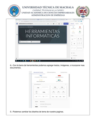 UNIVERSIDAD TÉCNICA DE MACHALA
Calidad, Pertinencia y Calidez
UNIDAD ACADEMICA DE CIENCIAS EMPRESARIALES
ADMINISTRACION DE EMPRESAS
4.- Con la barra de herramientas podemos agregar textos, imágenes, o incorporar mas
documentos.
5.- Podemos cambiar los diseños de tema de nuestra paginas.
 