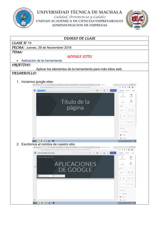 UNIVERSIDAD TÉCNICA DE MACHALA
Calidad, Pertinencia y Calidez
UNIDAD ACADEMICA DE CIENCIAS EMPRESARIALES
ADMINISTRACION DE EMPRESAS
DIARIO DE CLASE
CLASE N° 15
FECHA: Jueves, 29 de Noviembre/ 2018
TEMA:
GOOGLE SITES
 Aplicación de la herramienta
OBJETIVO:
Aplicar los elementos de la herramienta para más sitios web.
DESARROLLO:
1. Iniciamos google sites
2. Escribimos el nombre de nuestro sitio
 