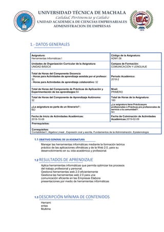UNIVERSIDAD TÉCNICA DE MACHALA
Calidad, Pertinencia y Calidez
UNIDAD ACADEMICA DE CIENCIAS EMPRESARIALES
ADMINISTRACION DE EMPRESAS
1.- DATOS GENERALES
Asignatura:
Herramientas Informáticas I
Código de la Asignatura:
ADM1.06
Unidades de Organización Curricular de la Asignatura:
UNIDAD BÁSICA
Campos de Formación:
COMUNICACIÓN Y LENGUAJE
Total de Horas del Componente Docencia
- Horas para Actividades de aprendizaje asistida por el profesor:
32
- Horas para Actividades de aprendizaje colaborativo: 32
Periodo Académico:
2018-2
Total de Horas del Componente de Prácticas de Aplicación y
Experimentación de los aprendizajes:64
Nivel:
PRIMERO
Total de Horas del Componente de Aprendizaje Autónomo:
32
Total de Horas de la Asignatura:
160
¿La asignatura es parte de un Itinerario? :
NO
¿La asignatura tiene Prácticaspre
profesionales o Prácticas pre profesionales de
servicio a la comunidad?:
NO
Fecha de Inicio de Actividades Académicas:
2018-10-08
Fecha de Culminación de Actividades
Académicas:2019-02-09
Prerrequisitos:
Correquisitos:
Contabilidad I, Algebra Lineal , Expresión oral y escrita, Fundamentos de la Administración, Epistemología
1.1 OBJETIVO GENERAL DE LA ASIGNATURA
Manejar las herramientas informáticas mediante la formación teórica
práctico de las aplicaciones ofimáticas y de la Web 2.0, para su
desenvolvimiento en su vida académica y profesional.
1.2 RESULTADOS DE APRENDIZAJE
Aplica herramientas informáticas que permita optimizar los procesos
del trabajo profesional y personal.
Gestiona herramientas web 2.0 eficientemente
Gestiona las herramientas web 2.0 para una
comunicación eficiente en las Empresas Elabora
presentaciones por medio de herramientas informáticas
1.3 DESCRIPCIÓN MÍNIMA DE CONTENIDOS
Herrami
entas
Multime
 