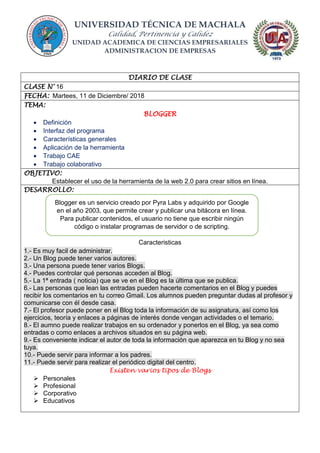 UNIVERSIDAD TÉCNICA DE MACHALA
Calidad, Pertinencia y Calidez
UNIDAD ACADEMICA DE CIENCIAS EMPRESARIALES
ADMINISTRACION DE EMPRESAS
DIARIO DE CLASE
CLASE N° 16
FECHA: Martees, 11 de Diciembre/ 2018
TEMA:
BLOGGER
 Definición
 Interfaz del programa
 Características generales
 Aplicación de la herramienta
 Trabajo CAE
 Trabajo colaborativo
OBJETIVO:
Establecer el uso de la herramienta de la web 2.0 para crear sitios en línea.
DESARROLLO:
Caracteristicas
1.- Es muy facil de administrar.
2.- Un Blog puede tener varios autores.
3.- Una persona puede tener varios Blogs.
4.- Puedes controlar qué personas acceden al Blog.
5.- La 1ª entrada ( noticia) que se ve en el Blog es la última que se publica.
6.- Las personas que lean las entradas pueden hacerte comentarios en el Blog y puedes
recibir los comentarios en tu correo Gmail. Los alumnos pueden preguntar dudas al profesor y
comunicarse con él desde casa.
7.- El profesor puede poner en el Blog toda la información de su asignatura, así como los
ejercicios, teoría y enlaces a páginas de interés donde vengan actividades o el temario.
8.- El aumno puede realizar trabajos en su ordenador y ponerlos en el Blog, ya sea como
entradas o como enlaces a archivos situados en su página web.
9.- Es conveniente indicar el autor de toda la información que aparezca en tu Blog y no sea
tuya.
10.- Puede servir para informar a los padres.
11.- Puede servir para realizar el periódico digital del centro.
Existen varios tipos de Blogs
 Personales
 Profesional
 Corporativo
 Educativos
Blogger es un servicio creado por Pyra Labs y adquirido por Google
en el año 2003, que permite crear y publicar una bitácora en línea.
Para publicar contenidos, el usuario no tiene que escribir ningún
código o instalar programas de servidor o de scripting.
 