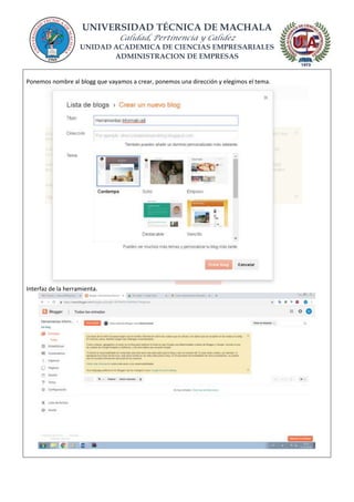 UNIVERSIDAD TÉCNICA DE MACHALA
Calidad, Pertinencia y Calidez
UNIDAD ACADEMICA DE CIENCIAS EMPRESARIALES
ADMINISTRACION DE EMPRESAS
Ponemos nombre al blogg que vayamos a crear, ponemos una dirección y elegimos el tema.
Interfaz de la herramienta.
 
