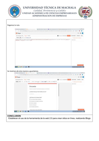 UNIVERSIDAD TÉCNICA DE MACHALA
Calidad, Pertinencia y Calidez
UNIDAD ACADEMICA DE CIENCIAS EMPRESARIALES
ADMINISTRACION DE EMPRESAS
Pegamos la ruta.
Se mostrara de esta manera y guardamos
CONCLUSION
Establecer el uso de la herramienta de la web 2.0 para crear sitios en línea, realizando Blogs
 