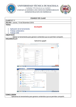 UNIVERSIDAD TÉCNICA DE MACHALA
Calidad, Pertinencia y Calidez
UNIDAD ACADEMICA DE CIENCIAS EMPRESARIALES
ADMINISTRACION DE EMPRESAS
DIARIO DE CLASE
CLASE N° 17
FECHA: Jueves, 13 de Diciembre/ 2018
TEMA:
BLOGGER
 Aplicación de la herramienta
 Trabajo colaborativo
 Trabajo CAE
OBJETIVO:
Aplicar la herramienta para generar contenidos que se permitan compartir.
DESARROLLO:
Aplicamos gagett
CONCLUSION
Aplicamos la herramienta para generar contenidos que se permitan compartir.
 