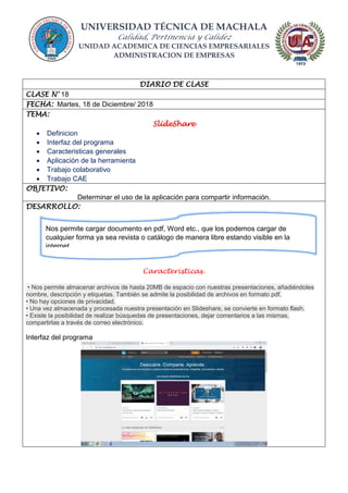 UNIVERSIDAD TÉCNICA DE MACHALA
Calidad, Pertinencia y Calidez
UNIDAD ACADEMICA DE CIENCIAS EMPRESARIALES
ADMINISTRACION DE EMPRESAS
DIARIO DE CLASE
CLASE N° 18
FECHA: Martes, 18 de Diciembre/ 2018
TEMA:
SlideShare
 Definicion
 Interfaz del programa
 Caracteristicas generales
 Aplicación de la herramienta
 Trabajo colaborativo
 Trabajo CAE
OBJETIVO:
Determinar el uso de la aplicación para compartir información.
DESARROLLO:
Caracteristicas.
• Nos permite almacenar archivos de hasta 20MB de espacio con nuestras presentaciones, añadiéndoles
nombre, descripción y etiquetas. También se admite la posibilidad de archivos en formato pdf.
• No hay opciones de privacidad.
• Una vez almacenada y procesada nuestra presentación en Slideshare, se convierte en formato flash.
• Existe la posibilidad de realizar búsquedas de presentaciones, dejar comentarios a las mismas,
compartirlas a través de correo electrónico.
Interfaz del programa
Nos permite cargar documento en pdf, Word etc., que los podemos cargar de
cualquier forma ya sea revista o catálogo de manera libre estando visible en la
internet.
 