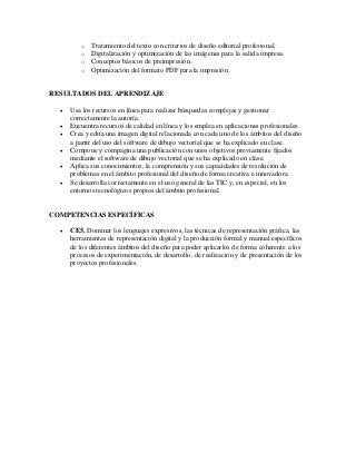 o Tratamiento del texto con criterios de diseño editorial profesional.
o Digitalización y optimización de las imágenes para la salida impresa.
o Conceptos básicos de preimpresión.
o Optimización del formato PDF para la impresión.
RESULTADOS DEL APRENDIZAJE
 Usa los recursos en línea para realizar búsquedas complejas y gestionar
correctamente la autoría.
 Encuentra recursos de calidad en línea y los emplea en aplicaciones profesionales.
 Crea y edita una imagen digital relacionada con cada uno de los ámbitos del diseño
a partir del uso del software de dibujo vectorial que se ha explicado en clase.
 Compone y compagina una publicación con unos objetivos previamente fijados
mediante el software de dibujo vectorial que se ha explicado en clase.
 Aplica sus conocimientos, la comprensión y sus capacidades de resolución de
problemas en el ámbito profesional del diseño de forma creativa e innovadora.
 Se desarrolla correctamente en el uso general de las TIC y, en especial, en los
entornos tecnológicos propios del ámbito profesional.
COMPETENCIAS ESPECÍFICAS
 CE5. Dominar los lenguajes expresivos, las técnicas de representación gráfica, las
herramientas de representación digital y la producción formal y manual específicos
de los diferentes ámbitos del diseño para poder aplicarlos de forma coherente a los
procesos de experimentación, de desarrollo, de realización y de presentación de los
proyectos profesionales.
 